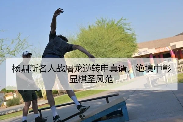 杨鼎新名人战屠龙逆转申真谞，绝境中彰显棋圣风范