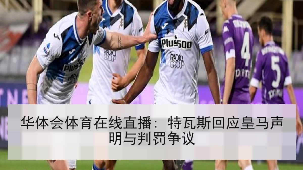 华体会体育在线直播: 特瓦斯回应皇马声明与判罚争议