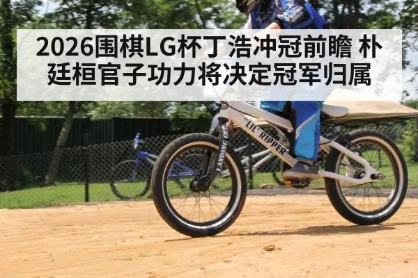 2026围棋LG杯丁浩冲冠前瞻 朴廷桓官子功力将决定冠军归属